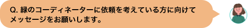 Q. 緑のコーディネーターに依頼を考えている⽅に向けてメッセージをお願いします。