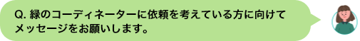 Q. 緑のコーディネーターに依頼を考えている⽅に向けてメッセージをお願いします。