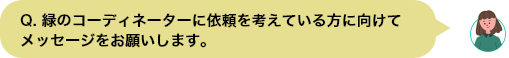 Q. 緑のコーディネーターに依頼を考えている⽅に向けてメッセージをお願いします。