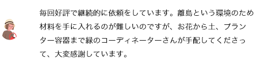 毎回好評で継続的に依頼をしています。離島という環境のため材料を手に入れるのが難しいのですが、お花から土、プランター容器まで緑のコーディネーターさんが手配してくださって、大変感謝しています。