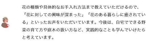 花の種類や具体的なお手入れ方法まで教えていただけるので、「花に対しての興味が深まった」「花のある暮らしに癒されている」といったお声をいただいています。今後は、自宅でできる野菜の育て方や庭木の扱い方など、実践的なことも学んでいけたらと考えています。