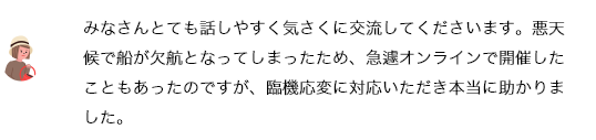 みなさんとても話しやすく気さくに交流してくださいます。悪天候で船が欠航となってしまったため、急遽オンラインで開催したこともあったのですが、臨機応変に対応いただき本当に助かりました。