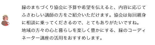 緑のまちづくり協会に予算や希望を伝えると、内容に応じてふさわしい講師の方をご紹介いただけます。協会は毎回親身に相談に乗ってくださるので、とてもありがたいですね。緑のコーディネーターの講座は、地域の暮らしを楽しくする要素のひとつになると思うので、ぜひ活用をおすすめします。