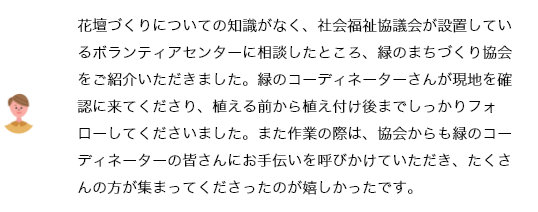 花壇づくりについての知識がなく、社会福祉協議会が設置しているボランティアセンターに相談したところ、緑のまちづくり協会をご紹介いただきました。緑のコーディネーターさんが現地を確認に来てくださり、植える前から植え付け後までしっかりフォローしてくださいました。また作業の際は、協会からも緑のコーディネーターの皆さんにお手伝いを呼びかけていただき、たくさんの方が集まってくださったのが嬉しかったです。