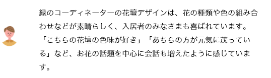 緑のコーディネーターの花壇デザインは、花の種類や色の組み合わせなどが素晴らしく、入居者のみなさまも喜ばれています。「こちらの花壇の色味が好き」「あちらの方が元気に茂っている」など、お花の話題を中心に会話も増えたように感じています。