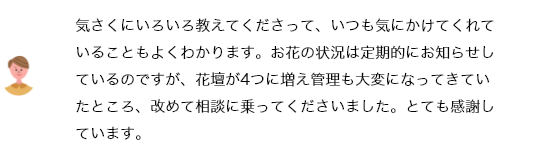 気さくにいろいろ教えてくださって、いつも気にかけてくれていることもよくわかります。お花の状況は定期的にお知らせしているのですが、花壇が4つに増え管理も大変になってきていたところ、改めて相談に乗ってくださいました。とても感謝しています。