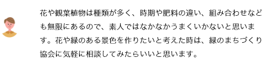 花や観葉植物は種類が多く、時期や肥料の違い、組み合わせなども無限にあるので、素人ではなかなかうまくいかないと思います。花や緑のある景色を作りたいと考えた時は、緑のまちづくり協会に気軽に相談してみたらいいと思います。