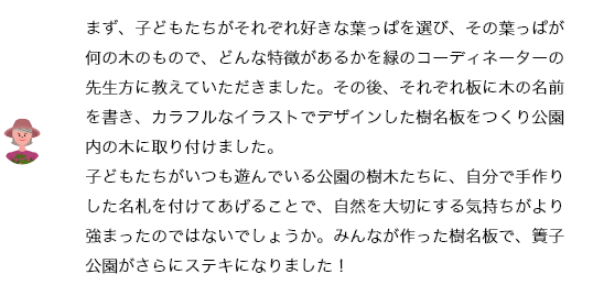 まず、子どもたちがそれぞれ好きな葉っぱを選び、その葉っぱが何の木のもので、どんな特徴があるかを緑のコーディネーターの先生方に教えていただきました。その後、それぞれ板に木の名前を書き、カラフルなイラストでデザインした樹名板をつくり公園内の木に取り付けました。
			子どもたちがいつも遊んでいる公園の樹木たちに、自分で手作りした名札を付けてあげることで、自然を大切にする気持ちがより強まったのではないでしょうか。みんなが作った樹名板で、簀子公園がさらにステキになりました！