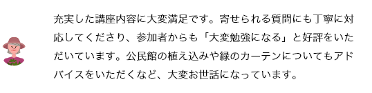 それぞれに専門知識をお持ちの講師の方々なので、充実した講座内容に大変満足です。寄せられる質問にも丁寧に対応してくださり、参加者からも「大変勉強になる」と好評をいただいています。公民館の植え込みや緑のカーテンについてもアドバイスをいただくなど、大変お世話になっています。