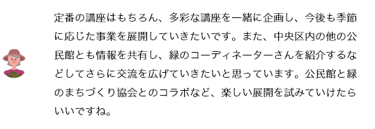 定番の講座はもちろん、参加者の年齢層やニーズに合わせた講座を一緒に企画し、今後も季節に応じた事業を展開していきたいです。また、中央区内の他の公民館とも情報を共有し、緑のコーディネーターさんを紹介するなどしてさらに交流を広げていきたいと思っています。公民館と緑のまちづくり協会とのコラボなど、楽しい展開を試みていけたらいいですね。