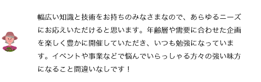 幅広い知識と技術をお持ちのみなさまなので、あらゆるニーズにお応えいただけると思います。年齢層や需要に合わせた企画を楽しく豊かに開催していただき、いつも勉強になっています。イベントや事業などで悩んでいらっしゃる方々の強い味方になること間違いなしです！